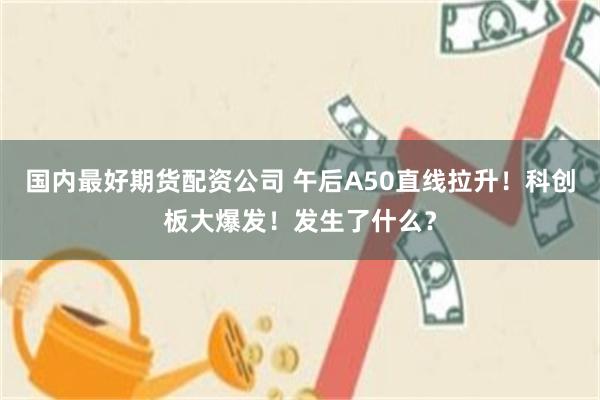 国内最好期货配资公司 午后A50直线拉升！科创板大爆发！发生了什么？