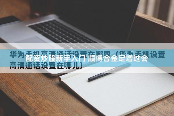 配资炒股新手入门 顺博合金定增过会