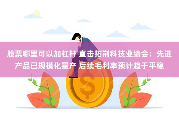 股票哪里可以加杠杆 直击拓荆科技业绩会：先进产品已规模化量产 后续毛利率预计趋于平稳