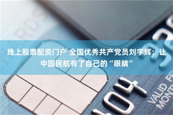 线上股票配资门户 全国优秀共产党员刘宇辉：让中国民航有了自己的“眼睛”
