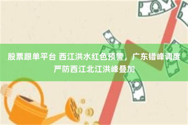 股票跟单平台 西江洪水红色预警，广东错峰调度严防西江北江洪峰叠加