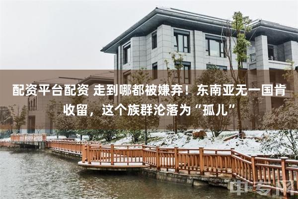 配资平台配资 走到哪都被嫌弃！东南亚无一国肯收留，这个族群沦落为“孤儿”