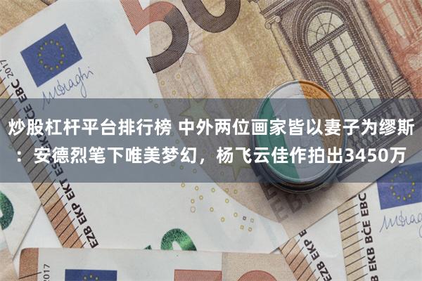 炒股杠杆平台排行榜 中外两位画家皆以妻子为缪斯：安德烈笔下唯美梦幻，杨飞云佳作拍出3450万