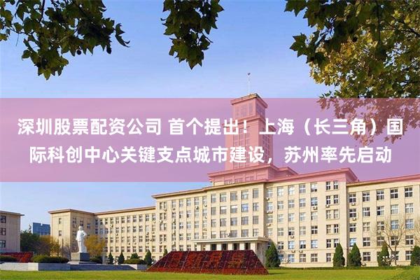 深圳股票配资公司 首个提出！上海（长三角）国际科创中心关键支点城市建设，苏州率先启动