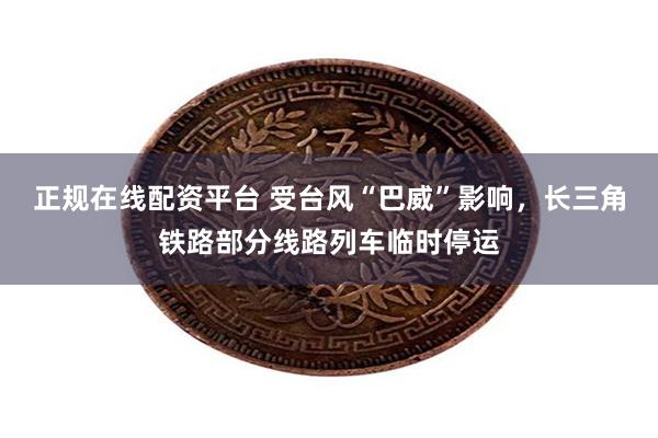 正规在线配资平台 受台风“巴威”影响，长三角铁路部分线路列车临时停运