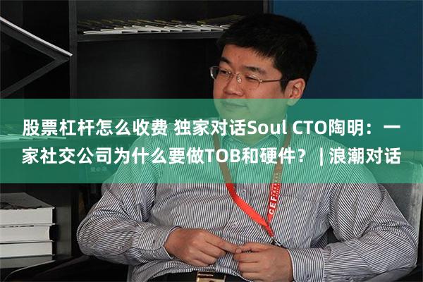 股票杠杆怎么收费 独家对话Soul CTO陶明：一家社交公司为什么要做TOB和硬件？ | 浪潮对话