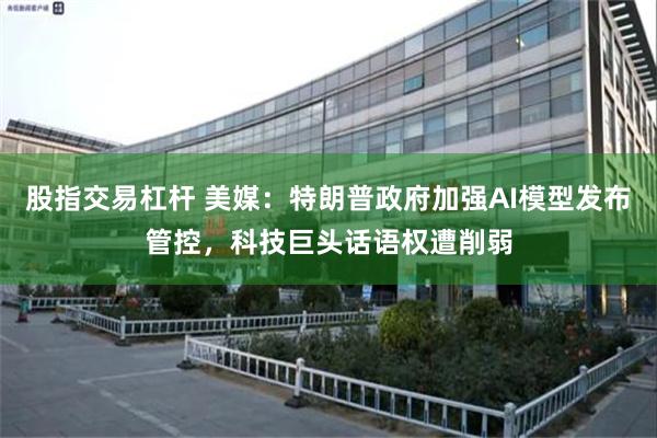 股指交易杠杆 美媒：特朗普政府加强AI模型发布管控，科技巨头话语权遭削弱