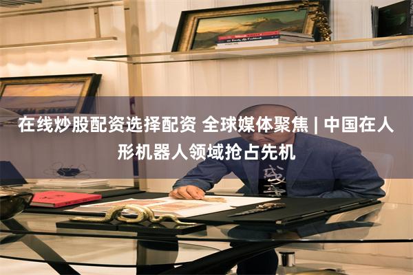 在线炒股配资选择配资 全球媒体聚焦 | 中国在人形机器人领域抢占先机