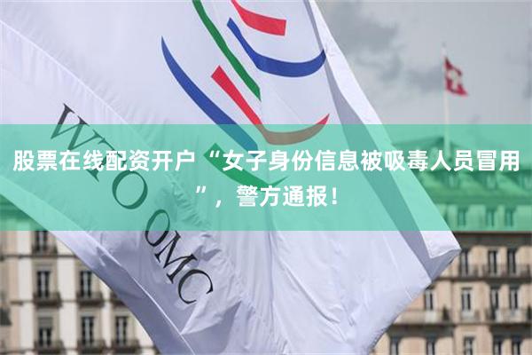 股票在线配资开户 “女子身份信息被吸毒人员冒用”，警方通报！