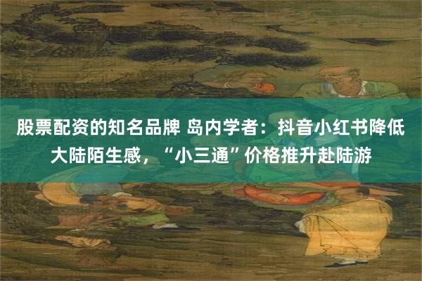 股票配资的知名品牌 岛内学者:抖音小红书降低大陆陌生感,“小三通”价格推升赴陆游