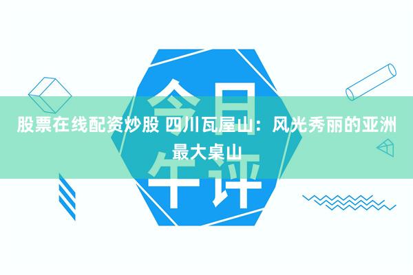 股票在线配资炒股 四川瓦屋山：风光秀丽的亚洲最大桌山