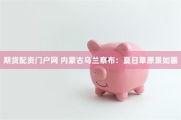 期货配资门户网 内蒙古乌兰察布:夏日草原景如画