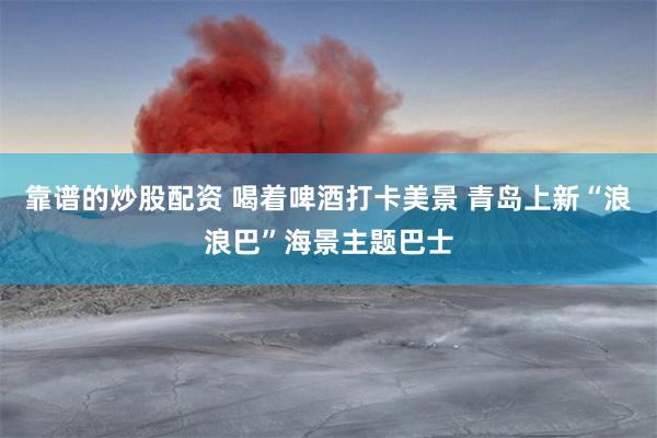 靠谱的炒股配资 喝着啤酒打卡美景 青岛上新“浪浪巴”海景主题巴士
