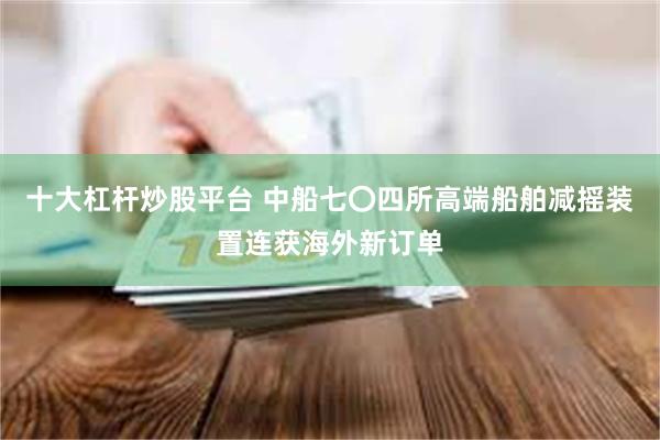 十大杠杆炒股平台 中船七〇四所高端船舶减摇装置连获海外新订单