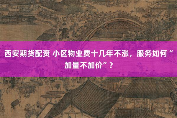 西安期货配资 小区物业费十几年不涨，服务如何“加量不加价”？