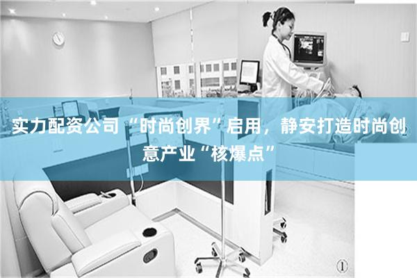 实力配资公司 “时尚创界”启用，静安打造时尚创意产业“核爆点”