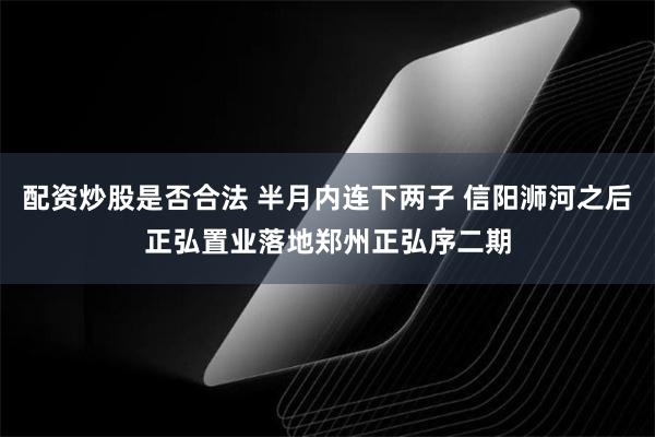 配资炒股是否合法 半月内连下两子 信阳浉河之后正弘置业落地郑州正弘序二期