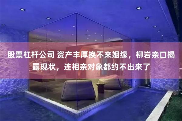 股票杠杆公司 资产丰厚换不来姻缘，柳岩亲口揭露现状，连相亲对象都约不出来了