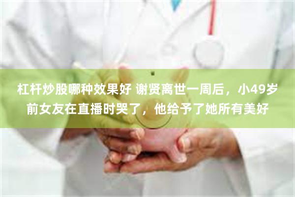 杠杆炒股哪种效果好 谢贤离世一周后，小49岁前女友在直播时哭了，他给予了她所有美好