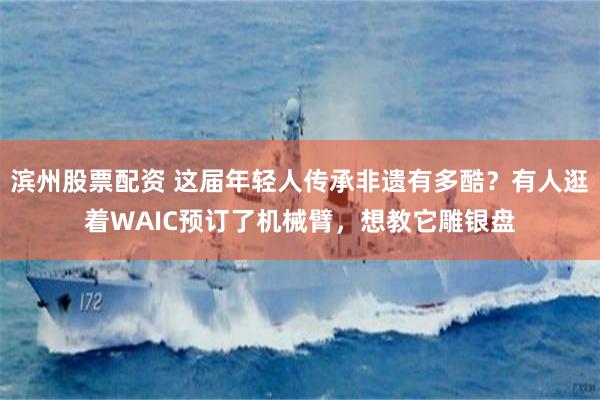 滨州股票配资 这届年轻人传承非遗有多酷？有人逛着WAIC预订了机械臂，想教它雕银盘