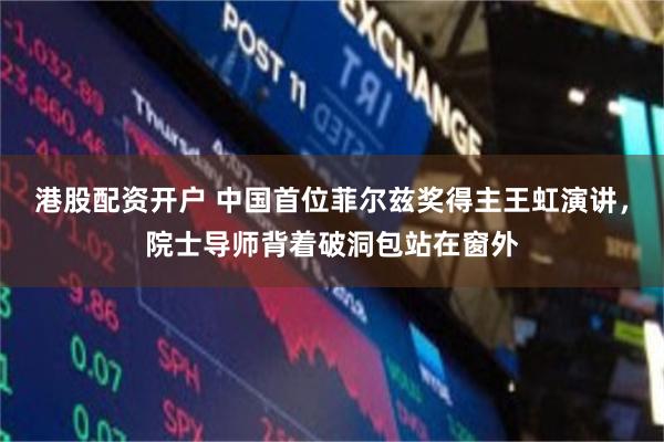 港股配资开户 中国首位菲尔兹奖得主王虹演讲，院士导师背着破洞包站在窗外
