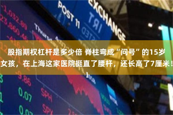 股指期权杠杆是多少倍 脊柱弯成“问号”的15岁女孩,在上海这家医院挺直了腰杆,还长高了7厘米!