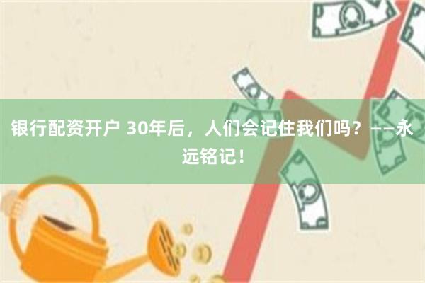 银行配资开户 30年后，人们会记住我们吗？——永远铭记！