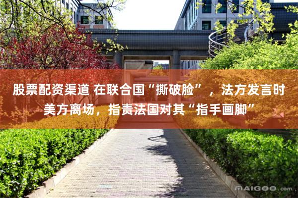 股票配资渠道 在联合国“撕破脸” ，法方发言时美方离场，指责法国对其“指手画脚”