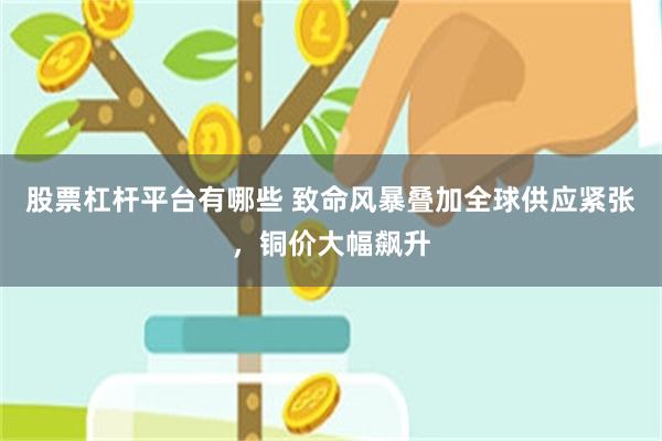 股票杠杆平台有哪些 致命风暴叠加全球供应紧张，铜价大幅飙升