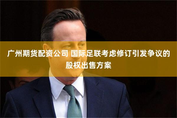 广州期货配资公司 国际足联考虑修订引发争议的股权出售方案