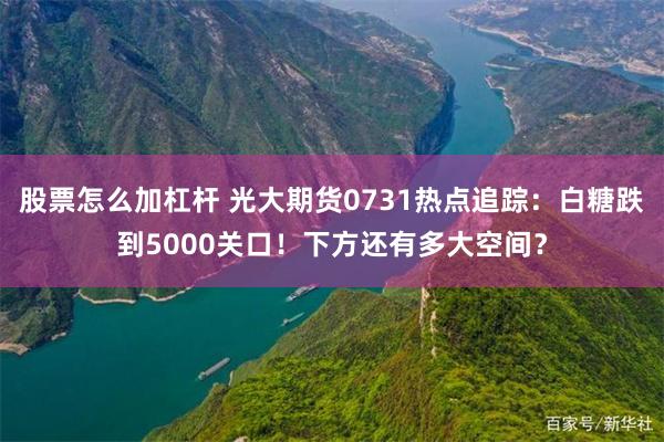 股票怎么加杠杆 光大期货0731热点追踪：白糖跌到5000关口！下方还有多大空间？