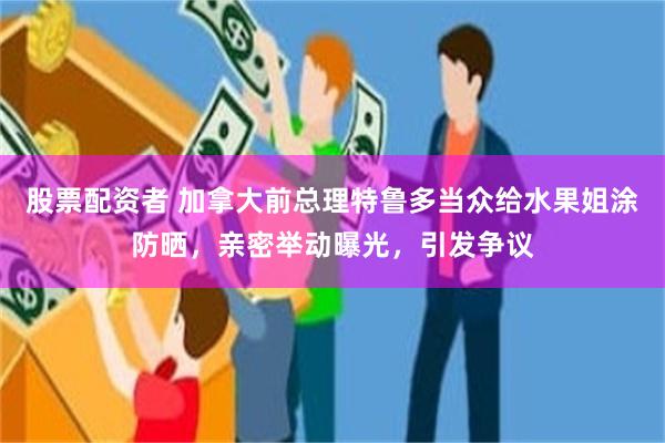 股票配资者 加拿大前总理特鲁多当众给水果姐涂防晒,亲密举动曝光,引发争议