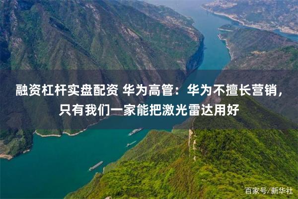 融资杠杆实盘配资 华为高管：华为不擅长营销，只有我们一家能把激光雷达用好