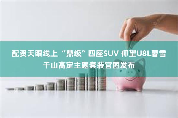 配资天眼线上 “鼎级”四座SUV 仰望U8L暮雪千山高定主题套装官图发布