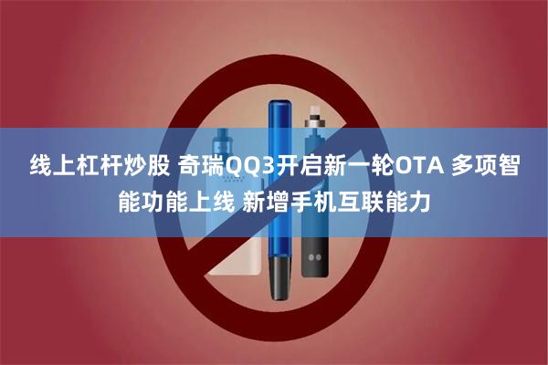 线上杠杆炒股 奇瑞QQ3开启新一轮OTA 多项智能功能上线 新增手机互联能力