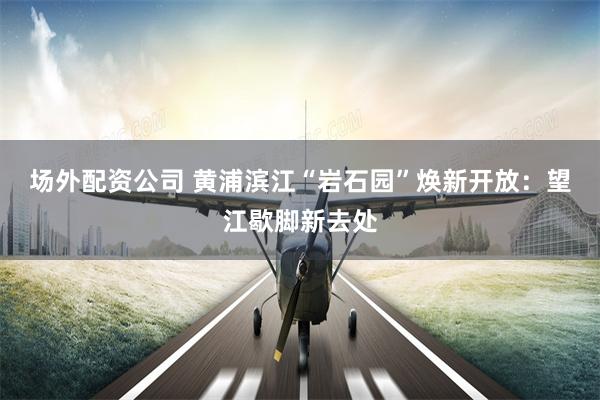 场外配资公司 黄浦滨江“岩石园”焕新开放：望江歇脚新去处