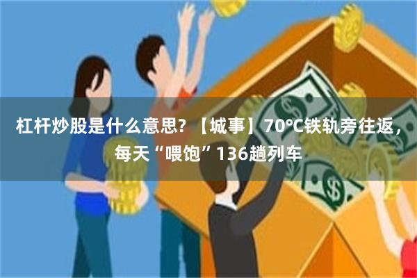 杠杆炒股是什么意思? 【城事】70℃铁轨旁往返，每天“喂饱”136趟列车