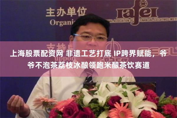 上海股票配资网 非遗工艺打底 IP跨界赋能，爷爷不泡茶荔枝冰酿领跑米酿茶饮赛道