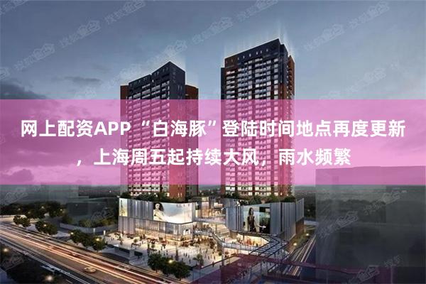 网上配资APP “白海豚”登陆时间地点再度更新，上海周五起持续大风，雨水频繁