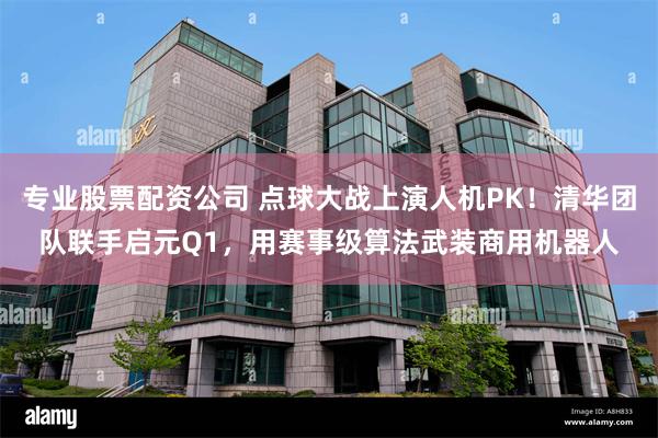 专业股票配资公司 点球大战上演人机PK！清华团队联手启元Q1，用赛事级算法武装商用机器人