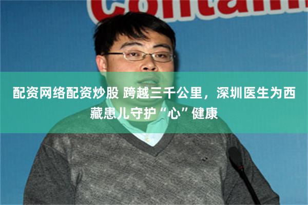 配资网络配资炒股 跨越三千公里，深圳医生为西藏患儿守护“心”健康