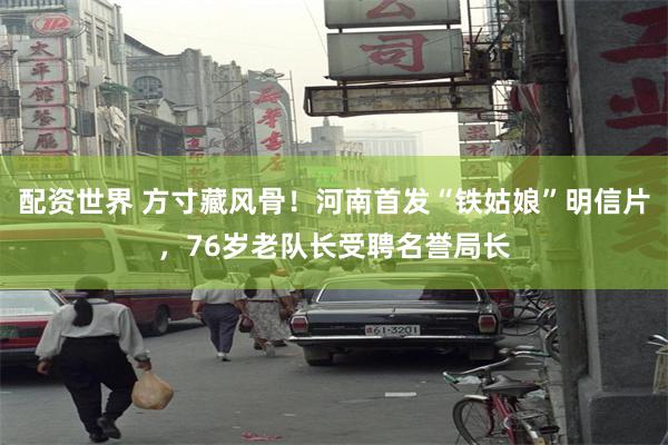 配资世界 方寸藏风骨！河南首发“铁姑娘”明信片，76岁老队长受聘名誉局长