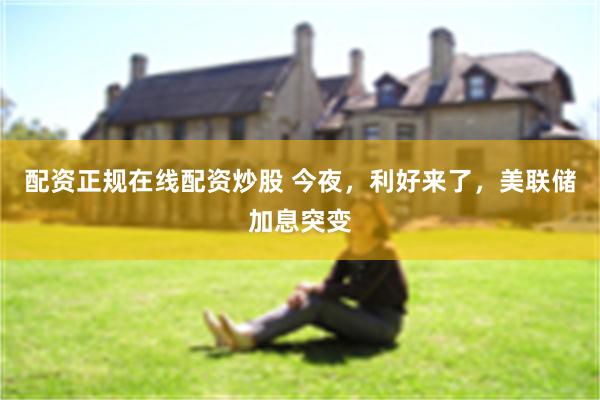 配资正规在线配资炒股 今夜，利好来了，美联储加息突变