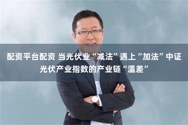 配资平台配资 当光伏业“减法”遇上“加法”中证光伏产业指数的产业链“温差”