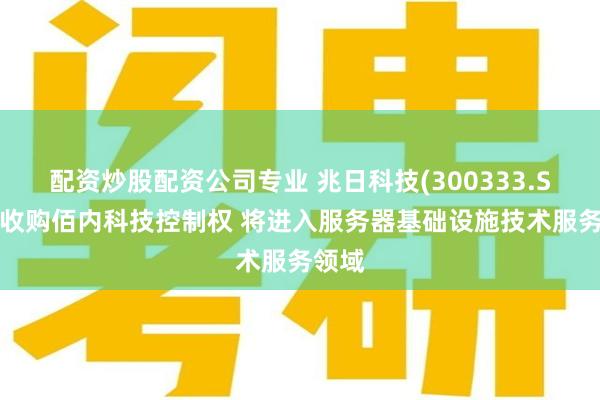 配资炒股配资公司专业 兆日科技(300333.SZ)拟收购佰内科技控制权 将进入服务器基础设施技术服务领域