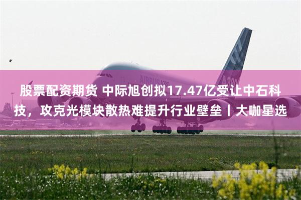 股票配资期货 中际旭创拟17.47亿受让中石科技，攻克光模块散热难提升行业壁垒丨大咖星选