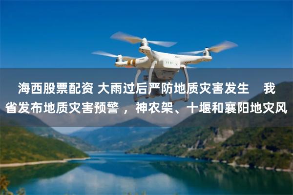 海西股票配资 大雨过后严防地质灾害发生    我省发布地质灾害预警 ，神农架、十堰和襄阳地灾风