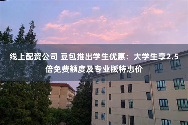 线上配资公司 豆包推出学生优惠：大学生享2.5倍免费额度及专业版特惠价