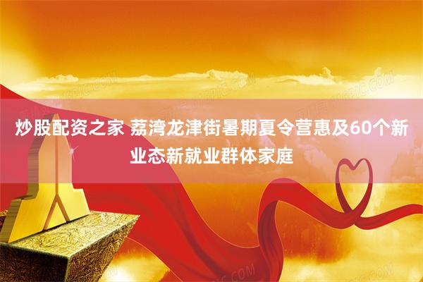 炒股配资之家 荔湾龙津街暑期夏令营惠及60个新业态新就业群体家庭
