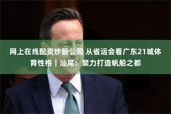 网上在线配资炒股公司 从省运会看广东21城体育性格｜汕尾：聚力打造帆船之都